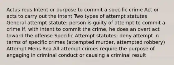 Actus reus Intent or purpose to commit a specific crime Act or acts to carry out the intent Two types of attempt statutes General attempt statute: person is guilty of attempt to commit a crime if, with intent to commit the crime, he does an overt act toward the offense Specific Attempt statutes: deny attempt in terms of specific crimes (attempted murder, attempted robbery) Attempt Mens Rea All attempt crimes require the purpose of engaging in criminal conduct or causing a criminal result