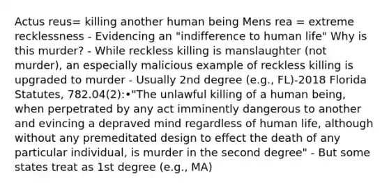 Actus reus= killing another human being Mens rea = extreme recklessness - Evidencing an "indifference to human life" Why is this murder? - While reckless killing is manslaughter (not murder), an especially malicious example of reckless killing is upgraded to murder - Usually 2nd degree (e.g., FL)-2018 Florida Statutes, 782.04(2):•"The unlawful killing of a human being, when perpetrated by any act imminently dangerous to another and evincing a depraved mind regardless of human life, although without any premeditated design to effect the death of any particular individual, is murder in the second degree" - But some states treat as 1st degree (e.g., MA)