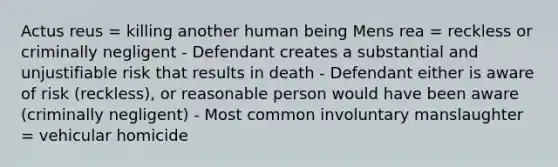 Actus reus = killing another human being Mens rea = reckless or criminally negligent - Defendant creates a substantial and unjustifiable risk that results in death - Defendant either is aware of risk (reckless), or reasonable person would have been aware (criminally negligent) - Most common involuntary manslaughter = vehicular homicide