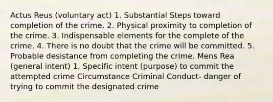 Actus Reus (voluntary act) 1. Substantial Steps toward completion of the crime. 2. Physical proximity to completion of the crime. 3. Indispensable elements for the complete of the crime. 4. There is no doubt that the crime will be committed. 5. Probable desistance from completing the crime. Mens Rea (general intent) 1. Specific intent (purpose) to commit the attempted crime Circumstance Criminal Conduct- danger of trying to commit the designated crime