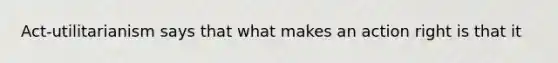 Act-utilitarianism says that what makes an action right is that it