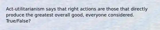 Act-utilitarianism says that right actions are those that directly produce the greatest overall good, everyone considered. True/False?