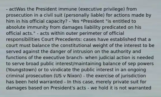 - actWas the President immune (executive privilege) from prosecution in a civil suit (personally liable) for actions made by him in his official capacity? - Yes *President "is entitled to absolute immunity from damages liability predicated on his official acts." - acts within outer perimeter of official responsibilities Court Precedents: cases have established that a court must balance the constitutional weight of the interest to be served against the danger of intrusion on the authority and functions of the executive branch- when judicial action is needed to serve broad public interest/maintaining balance of sep powers (Youngstown) or to vindicate the public interest in an ongoing criminal prosecution (US v Nixon) - the exercise of jurisdiction has been held warranted - In this case, merely private suit for damages based on President's acts - we hold it is not warranted