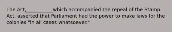 The Act,___________which accompanied the repeal of the Stamp Act, asserted that Parliament had the power to make laws for the colonies "in all cases whatsoever."