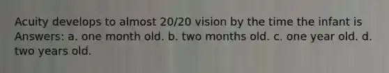 Acuity develops to almost 20/20 vision by the time the infant is Answers: a. one month old. b. two months old. c. one year old. d. two years old.