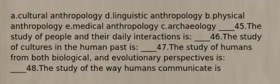 a.cultural anthropology d.linguistic anthropology b.physical anthropology e.medical anthropology c.archaeology ____45.The study of people and their daily interactions is: ____46.The study of cultures in the human past is: ____47.The study of humans from both biological, and evolutionary perspectives is: ____48.The study of the way humans communicate is