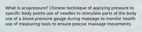 What is acupressure? Chinese technique of applying pressure to specific body points use of needles to stimulate parts of the body use of a blood-pressure gauge during massage to monitor health use of measuring tools to ensure precise massage movements