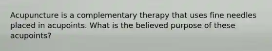 Acupuncture is a complementary therapy that uses fine needles placed in acupoints. What is the believed purpose of these acupoints?