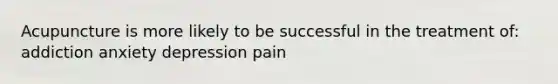 Acupuncture is more likely to be successful in the treatment of: addiction anxiety depression pain