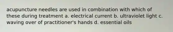 acupuncture needles are used in combination with which of these during treatment a. electrical current b. ultraviolet light c. waving over of practitioner's hands d. essential oils