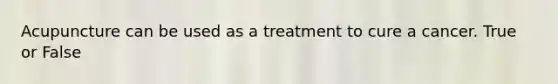 Acupuncture can be used as a treatment to cure a cancer. True or False