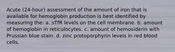 Acute (24-hour) assessment of the amount of iron that is available for hemoglobin production is best identified by measuring the: a. sTfR levels on the cell membrane. b. amount of hemoglobin in reticulocytes. c. amount of hemosiderin with Prussian blue stain. d. zinc protoporphyrin levels in red blood cells.