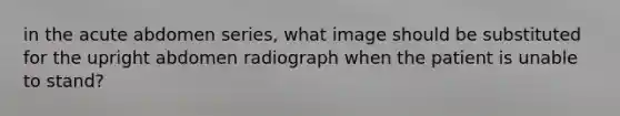 in the acute abdomen series, what image should be substituted for the upright abdomen radiograph when the patient is unable to stand?