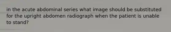 in the acute abdominal series what image should be substituted for the upright abdomen radiograph when the patient is unable to stand?