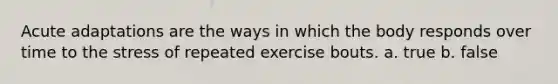 Acute adaptations are the ways in which the body responds over time to the stress of repeated exercise bouts. a. true b. false