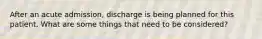 After an acute admission, discharge is being planned for this patient. What are some things that need to be considered?