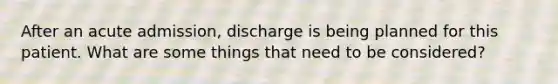 After an acute admission, discharge is being planned for this patient. What are some things that need to be considered?