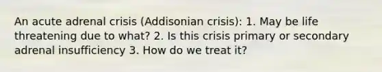 An acute adrenal crisis (Addisonian crisis): 1. May be life threatening due to what? 2. Is this crisis primary or secondary adrenal insufficiency 3. How do we treat it?