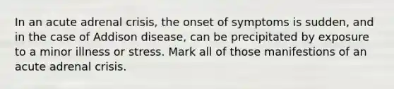 In an acute adrenal crisis, the onset of symptoms is sudden, and in the case of Addison disease, can be precipitated by exposure to a minor illness or stress. Mark all of those manifestions of an acute adrenal crisis.