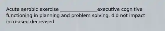 Acute aerobic exercise ________________executive cognitive functioning in planning and problem solving. did not impact increased decreased
