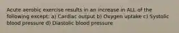 Acute aerobic exercise results in an increase in ALL of the following except: a) Cardiac output b) Oxygen uptake c) Systolic blood pressure d) Diastolic blood pressure