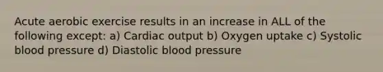 Acute aerobic exercise results in an increase in ALL of the following except: a) Cardiac output b) Oxygen uptake c) Systolic blood pressure d) Diastolic blood pressure