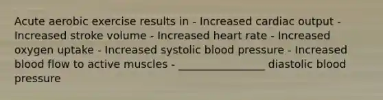 Acute aerobic exercise results in - Increased cardiac output - Increased stroke volume - Increased heart rate - Increased oxygen uptake - Increased systolic blood pressure - Increased blood flow to active muscles - ________________ diastolic blood pressure