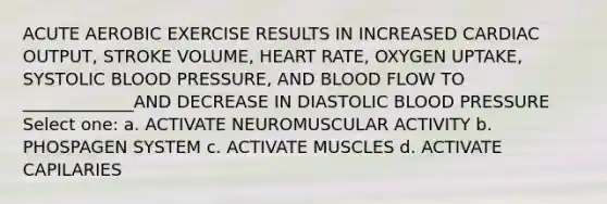 ACUTE AEROBIC EXERCISE RESULTS IN INCREASED CARDIAC OUTPUT, STROKE VOLUME, HEART RATE, OXYGEN UPTAKE, SYSTOLIC BLOOD PRESSURE, AND BLOOD FLOW TO _____________AND DECREASE IN DIASTOLIC BLOOD PRESSURE Select one: a. ACTIVATE NEUROMUSCULAR ACTIVITY b. PHOSPAGEN SYSTEM c. ACTIVATE MUSCLES d. ACTIVATE CAPILARIES