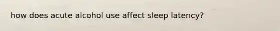 how does acute alcohol use affect sleep latency?