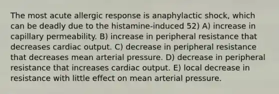 The most acute allergic response is anaphylactic shock, which can be deadly due to the histamine-induced 52) A) increase in capillary permeability. B) increase in peripheral resistance that decreases cardiac output. C) decrease in peripheral resistance that decreases mean arterial pressure. D) decrease in peripheral resistance that increases cardiac output. E) local decrease in resistance with little effect on mean arterial pressure.