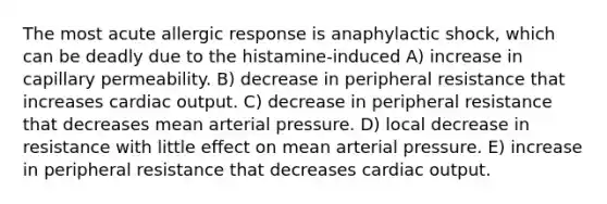 The most acute allergic response is anaphylactic shock, which can be deadly due to the histamine-induced A) increase in capillary permeability. B) decrease in peripheral resistance that increases cardiac output. C) decrease in peripheral resistance that decreases mean arterial pressure. D) local decrease in resistance with little effect on mean arterial pressure. E) increase in peripheral resistance that decreases cardiac output.