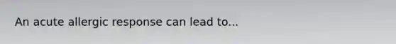 An acute allergic response can lead to...