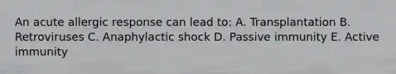 An acute allergic response can lead to: A. Transplantation B. Retroviruses C. Anaphylactic shock D. Passive immunity E. Active immunity