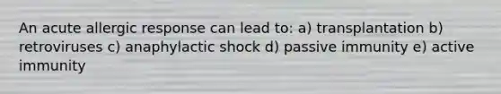 An acute allergic response can lead to: a) transplantation b) retroviruses c) anaphylactic shock d) passive immunity e) active immunity
