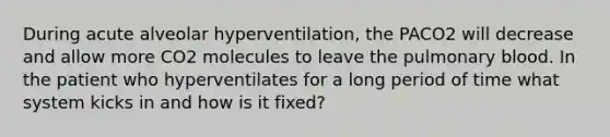 During acute alveolar hyperventilation, the PACO2 will decrease and allow more CO2 molecules to leave the pulmonary blood. In the patient who hyperventilates for a long period of time what system kicks in and how is it fixed?