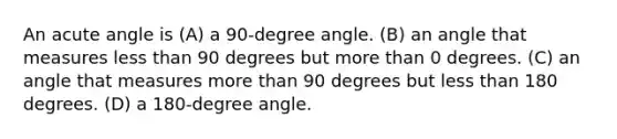 An acute angle is (A) a 90-degree angle. (B) an angle that measures less than 90 degrees but more than 0 degrees. (C) an angle that measures more than 90 degrees but less than 180 degrees. (D) a 180-degree angle.