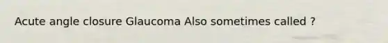 Acute angle closure Glaucoma Also sometimes called ?