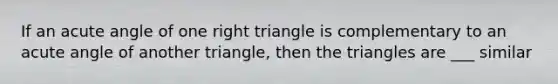 If an acute angle of one right triangle is complementary to an acute angle of another triangle, then the triangles are ___ similar