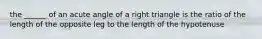 the ______ of an acute angle of a right triangle is the ratio of the length of the opposite leg to the length of the hypotenuse