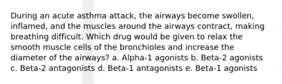 During an acute asthma attack, the airways become swollen, inflamed, and the muscles around the airways contract, making breathing difficult. Which drug would be given to relax the smooth muscle cells of the bronchioles and increase the diameter of the airways? a. Alpha-1 agonists b. Beta-2 agonists c. Beta-2 antagonists d. Beta-1 antagonists e. Beta-1 agonists