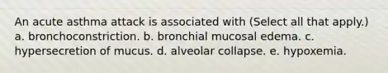 An acute asthma attack is associated with (Select all that apply.) a. bronchoconstriction. b. bronchial mucosal edema. c. hypersecretion of mucus. d. alveolar collapse. e. hypoxemia.