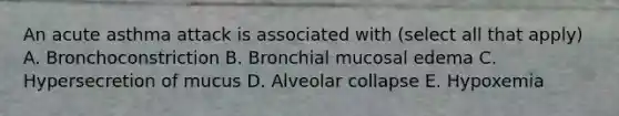 An acute asthma attack is associated with (select all that apply) A. Bronchoconstriction B. Bronchial mucosal edema C. Hypersecretion of mucus D. Alveolar collapse E. Hypoxemia