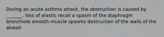 During an acute asthma attack, the obstruction is caused by _______. loss of elastic recoil a spasm of the diaphragm bronchiole smooth muscle spasms destruction of the walls of the alveoli