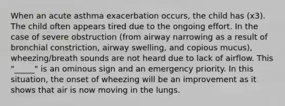 When an acute asthma exacerbation occurs, the child has (x3). The child often appears tired due to the ongoing effort. In the case of severe obstruction (from airway narrowing as a result of bronchial constriction, airway swelling, and copious mucus), wheezing/breath sounds are not heard due to lack of airflow. This "_____" is an ominous sign and an emergency priority. In this situation, the onset of wheezing will be an improvement as it shows that air is now moving in the lungs.