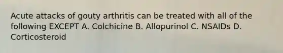 Acute attacks of gouty arthritis can be treated with all of the following EXCEPT A. Colchicine B. Allopurinol C. NSAIDs D. Corticosteroid