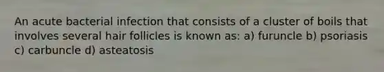 An acute bacterial infection that consists of a cluster of boils that involves several hair follicles is known as: a) furuncle b) psoriasis c) carbuncle d) asteatosis