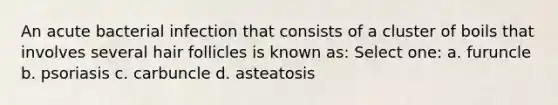 An acute bacterial infection that consists of a cluster of boils that involves several hair follicles is known as: Select one: a. furuncle b. psoriasis c. carbuncle d. asteatosis