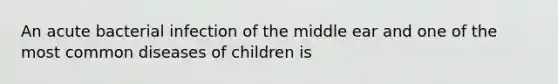 An acute bacterial infection of the middle ear and one of the most common diseases of children is