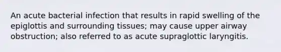 An acute bacterial infection that results in rapid swelling of the epiglottis and surrounding tissues; may cause upper airway obstruction; also referred to as acute supraglottic laryngitis.