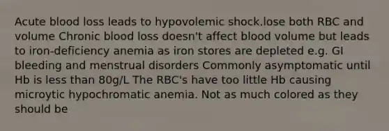 Acute blood loss leads to hypovolemic shock.lose both RBC and volume Chronic blood loss doesn't affect blood volume but leads to iron-deficiency anemia as iron stores are depleted e.g. GI bleeding and menstrual disorders Commonly asymptomatic until Hb is less than 80g/L The RBC's have too little Hb causing microytic hypochromatic anemia. Not as much colored as they should be